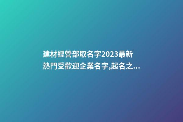 建材經營部取名字2023最新 熱門受歡迎企業名字,起名之家-第1張-公司起名-玄機派